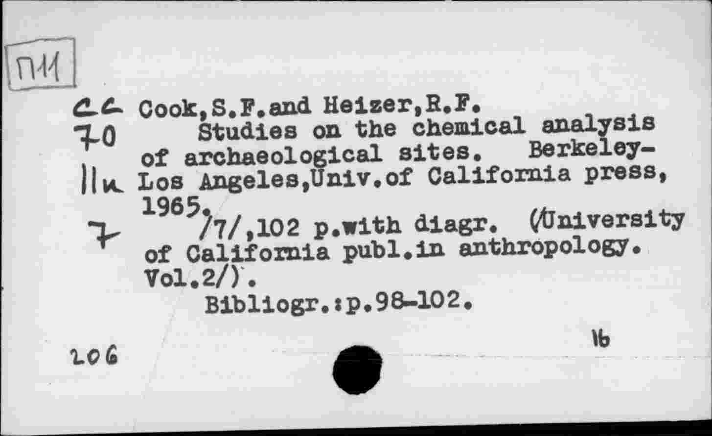 ﻿C-C- Cook, S.F,and Heizer,R.F.
TLO Studies on the chemical analysis . of archaeological sites. Berkeley-Il ul Los Angeles,Univ,of California press, 1965.
•V /7/,102 p.with diagr. (University of California publ.in anthropology. Vol. 2/).
Bibliogr. : p. 98-102.
10 £
